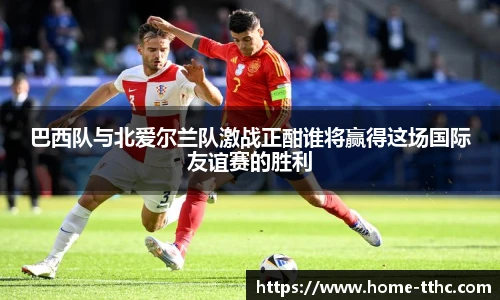 巴西队与北爱尔兰队激战正酣谁将赢得这场国际友谊赛的胜利
