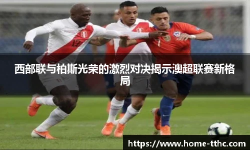 西部联与柏斯光荣的激烈对决揭示澳超联赛新格局